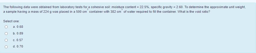 The following data were obtained from laboratory tests for a cohesive soil: moisture content = 22.5%, specific gravity = 2.60. To determine the approximate unit weight,
a sample having a mass of 224 g was placed in a 500 cm container with 382 cm of water required to fill the container. What is the void ratio?
Select one:
a. 0.68
b. 0.89
c. 0.57
d. 0.70
