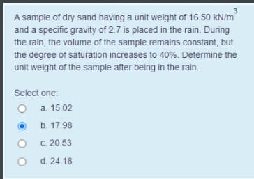 A sample of dry sand having a unit weight of 16.50 kN/m
and a specific gravity of 2.7 is placed in the rain. During
the rain, the volume of the sample remains constant, but
the degree of saturation increases to 40%. Determine the
unit weight of the sample after being in the rain.
Select one:
O a. 15.02
b. 17.98
C. 20.53
d. 24.18
