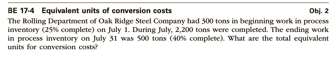 BE 17-4 Equivalent units of conversion costs
Obj. 2
The Rolling Department of Oak Ridge Steel Company had 300 tons in beginning work in process
inventory (25% complete) on July 1. During July, 2,200 tons were completed. The ending work
in process inventory on July 31 was 500 tons (40% complete). What are the total equivalent
units for conversion costs?
