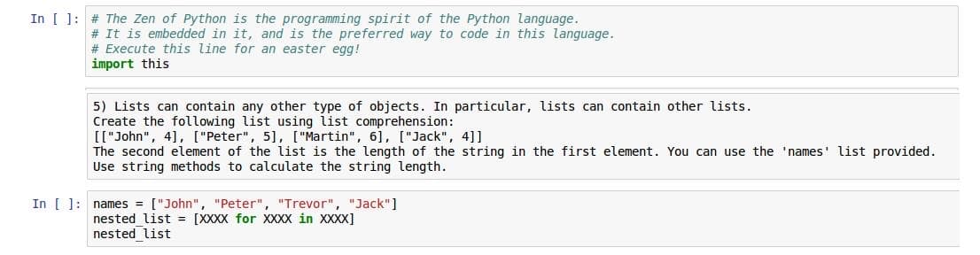 In [ ]: # The Zen of Python is the programming spirit of the Python language.
# It is embedded in it, and is the preferred way to code in this language.
# Execute this line for an easter egg!
import this
5) Lists can contain any other type of objects. In particular, lists can contain other lists.
Create the following list using list comprehension:
[["John", 4], ["Peter", 5], ["Martin", 6], ["Jack", 4]]
The second element of the list is the length of the string in the first element. You can use the 'names' list provided.
Use string methods to calculate the string length.
In [ ]: names = ["John", "Peter", "Trevor", "Jack"]
nested list = [XXXX for XXXX in XXXX]
nested list
