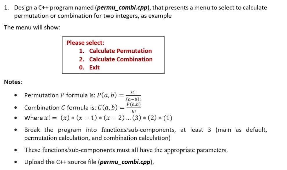 1. Design a C++ program named (permu_combi.cpp), that presents a menu to select to calculate
permutation or combination for two integers, as example
The menu will show:
Please select:
1. Calculate Permutation
2. Calculate Combination
0. Exit
Notes:
а!
Permutation P formula is: P(a, b)
(а-b)!
P(a,b)
Combination C formula is: C(a, b)
b!
Where x! = (x) * (x – 1) * (x – 2)... (3) * (2) * (1)
Break the program into functions/sub-components, at least 3 (main as default,
permutation calculation, and combination calculation)
These functions/sub-components must all have the appropriate parameters.
Upload the C++ source file (permu_combi.cpp),
