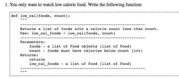 1. You only want to watch low calorie food. Write the following function:
def low_cal(foods, count) :
Returns a list of foods with a calorie count less than count.
Use: low_cal_foods
low_cal(foods, count)
Parameters:
foods - a list of Food objects (list of Food)
count - foods must have calories below count (int)
Returns:
returns
low_cal_foods
a list of Food (list of Food)
