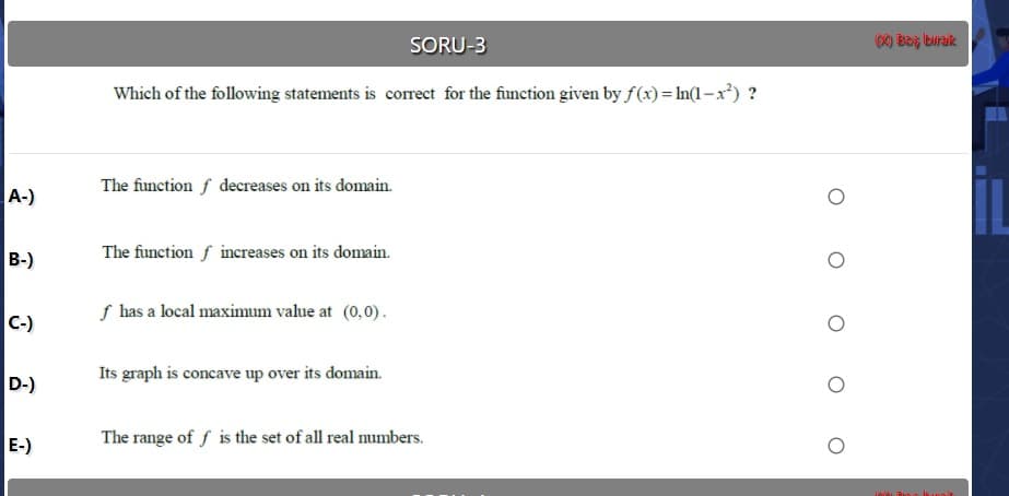 Which of the following statements is correct for the function given by f(x) = In(1–x²)
A-)
The function f decreases on its domain.
B-)
The function f increases on its domain.
S has a local maximum value at (0,0).
-)
Its graph is concave up over its domain.
D-)
E-)
The range of f is the set of all real mumbers.
