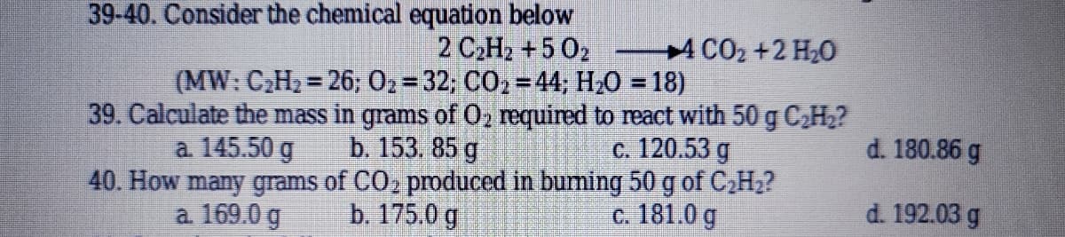39-40. Consider the chemical equation below
4 CO2 +2 H20
2 C2H2 +5 02
(MW: C2H2 = 26; 02= 32; CO2 = 44; H20 = 18)
39. Calculate the mass in grams of O2 required to react with 50 g C,H2?
b. 153. 85 g
40. How many grams of CO2 produced in buming 50 g of C2H2?
b. 175.0 g
%3D
a. 145.50 g
c. 120.53 g
d. 180.86 g
a 169.0 g
c. 181.0 g
d. 192.03 g
