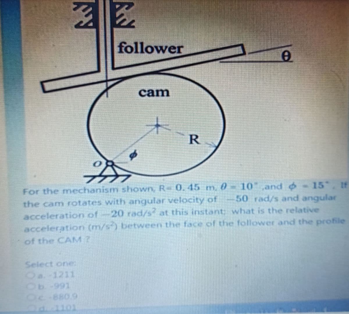 follower
cam
R.
15 , If
For the nm
echanism shownn, R 0.45 m, 0= 10 and o
50 rad/s and angular
the cam rotates with angular velocity of
acceleration of-20 rad/s at this instant what is the relative
acceleration (m/s-) between the face of the follower and the profile
of the CAM?
Select one
Oa.-1211
-991
Oc-880.9
