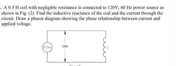 . A 0.5 H coil with negligible resistance is connected to 120V, 60 Hz power source as
shown in Fig. (2). Find the inductive reactance of the coil and the current through the
circuit. Draw a phasor diagram showing the phase relationship between current and
applied voltage.
120V
