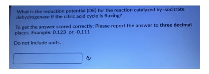What is the reduction potential (DE) for the reaction catalyzed by isocitrate
dehydrogenase if the citric acid cycle is fluxing?
To get the answer scored correctly: Please report the answer to three decimal
places. Example: 0.123 or -0.111
Do not include units.
