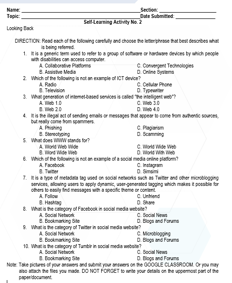 Name:
Section:
Date Submitted:
Тopic:
Self-Learning Activity No. 2
Looking Back
DIRECTION: Read each of the following carefully and choose the letter/phrase that best describes what
is being referred.
1. It is a generic term used to refer to a group of software or hardware devices by which people
with disabilities can access computer.
C.Convergent Technologies
D. Online Systems
A. Collaborative Platforms
B. Assistive Media
2. Which of the following is not an example of ICT device?
C. Cellular Phone
D. Typewriter
3. What generation of internet-based services is called "the intelligent web"?
A. Radio
B. Television
C. Web 3.0
D. Web 4.0
A. Web 1.0
B. Web 2.0
4. It is the illegal act of sending emails or messages that appear to come from authentic sources,
but really come from spammers.
A. Phishing
B. Stereotyping
C. Plagiarism
D. Scamming
5. What does WwW stands for?
C. World Wide Web
D. World With Web
6. Which of the following is not an example of a social media online platform?
C. Instagram
D. Simsimi
A. World Web Wide
B. Word Wide Web
A. Facebook
B. Twitter
7. It is a type of metadata tag used on social networks such as Twitter and other microblogging
services, allowing users to apply dynamic, user-generated tagging which makes it possible for
others to easily find messages with a specific theme or content.
C. Unfriend
D. Share
A. Follow
B. Hashtag
8. What is the category of Facebook in social media website?
C. Social News
D. Blogs and Forums
A. Social Network
B. Bookmarking Site
9. What is the category of Twitter in social media website?
C. Microblogging
D. Blogs and Forums
A. Social Network
B. Bookmarking Site
10. What is the category of Tumblr in social media website?
A. Social Network
B. Bookmarking Site
C. Social News
D. Blogs and Forums
Note: Take pictures of your answers and submit your answers on the G0OGLE CLASSROOM. Or you may
also attach the files you made. DO NOT FORGET to write your details on the uppermost part of the
paperidocument.
