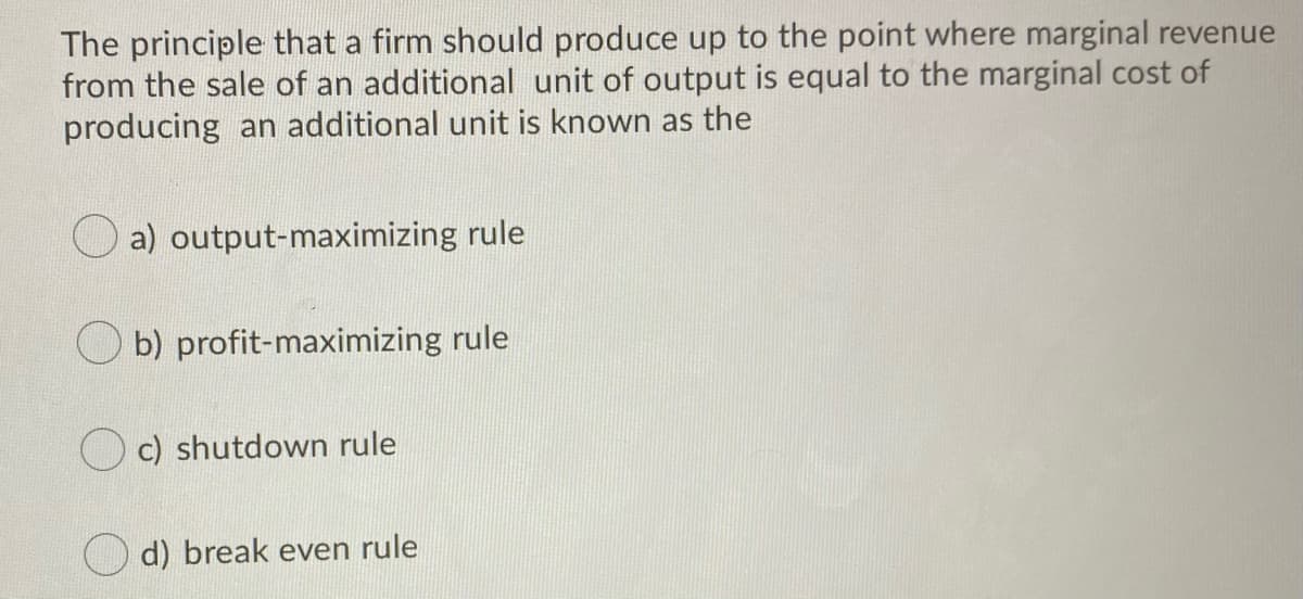 The principle that a firm should produce up to the point where marginal revenue
from the sale of an additional unit of output is equal to the marginal cost of
producing an additional unit is known as the
a) output-maximizing rule
b) profit-maximizing rule
O c) shutdown rule
d) break even rule
