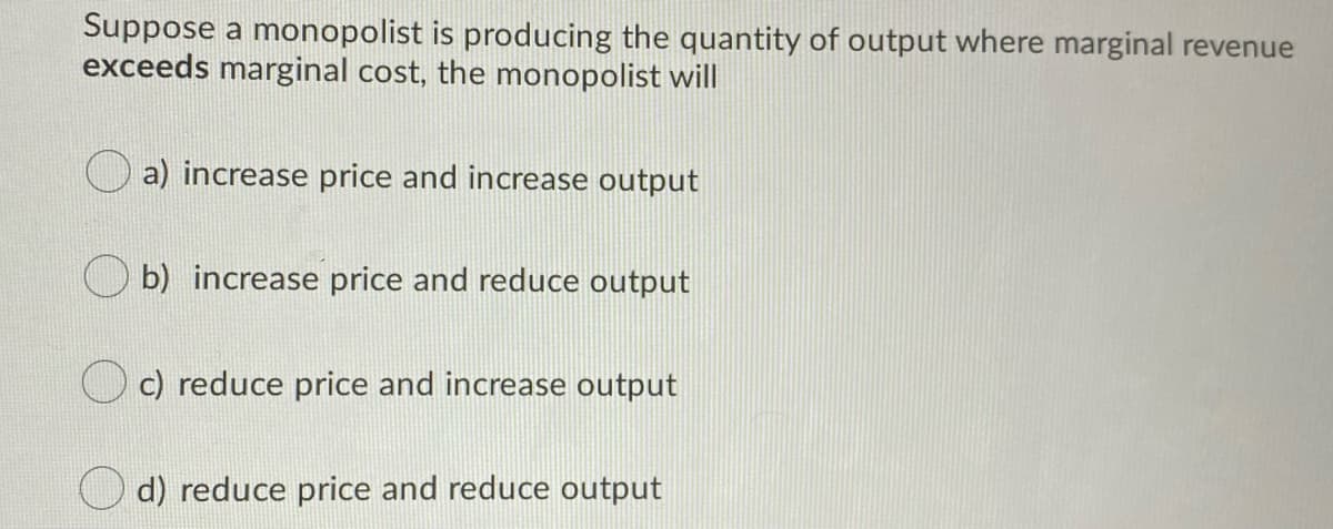 Suppose a monopolist is producing the quantity of output where marginal revenue
exceeds marginal cost, the monopolist will
a) increase price and increase output
b) increase price and reduce output
c) reduce price and increase output
d) reduce price and reduce output
