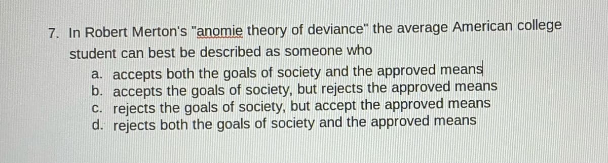 7. In Robert Merton's "anomie theory of deviance" the average American college
student can best be described as someone who
a. accepts both the goals of society and the approved means
b. accepts the goals of society, but rejects the approved means
C. rejects the goals of society, but accept the approved means
d. rejects both the goals of society and the approved means
