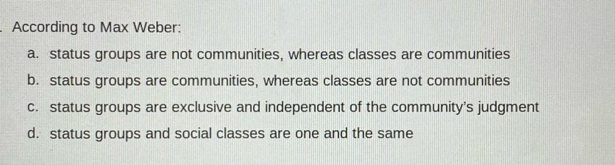 According to Max Weber:
a. status groups are not communities, whereas classes are communities
b. status groups are communities, whereas classes are not communities
C. status groups are exclusive and independent of the community's judgment
d. status groups and social classes are one and the same
