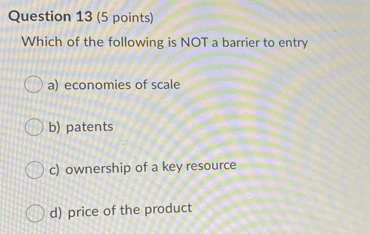Question 13 (5 points)
Which of the following is NOT a barrier to entry
a) economies of scale
b) patents
c) ownership of a key resource
O d) price of the product
