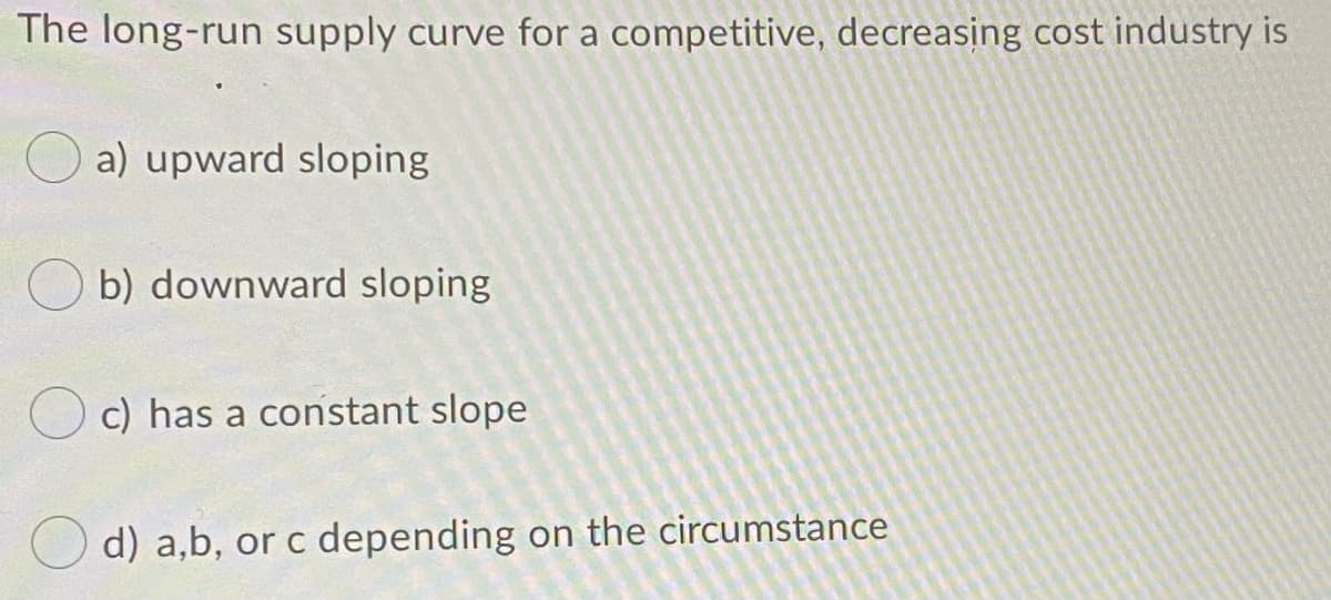 The long-run supply curve for a competitive, decreasing cost industry is
a) upward sloping
b) downward sloping
c) has a constant slope
d) a,b, or c depending on the circumstance
