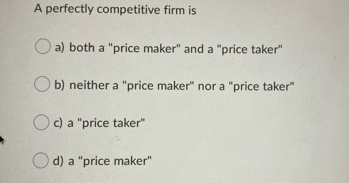A perfectly competitive firm is
a) both a "price maker" and a "price taker"
b) neither a "price maker" nor a "price taker"
c) a "price taker"
d) a "price maker"
