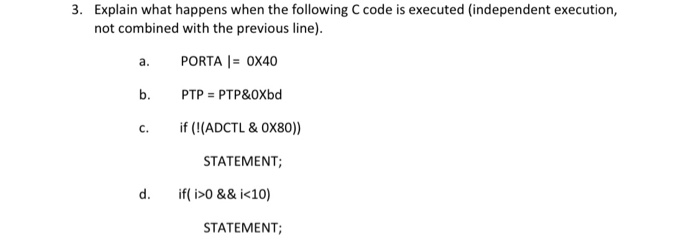 3. Explain what happens when the following C code is executed (independent execution,
not combined with the previous line).
a.
PORTA |= 0X40
b.
PTP = PTP&OXbd
c.
if (!(ADCTL & OX80))
STATEMENT;
d.
if( i>0 && i<10)
STATEMENT;
