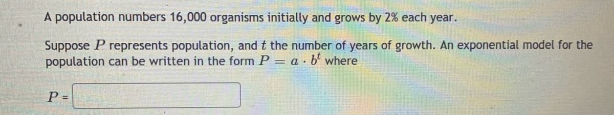 A population numbers 16,000 organisms initially and grows by 2% each year.
Suppose P represents population, and t the number of years of growth. An exponential model for the
population can be written in the form P = a · b' where
P =
