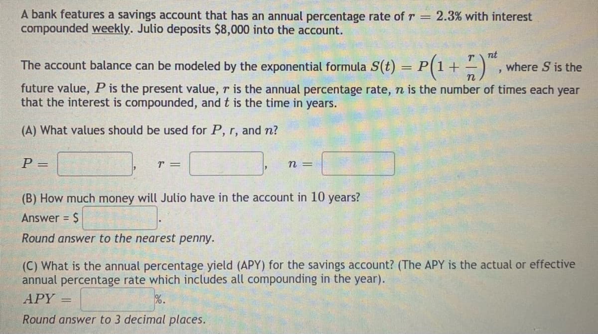A bank features a savings account that has an annual percentage rate of r =
compounded weekly. Julio deposits $8,000 into the account.
2.3% with interest
nt
T
The account balance can be modeled by the exponential formula S(t) = P(1+ –)
where S is the
%3D
future value, P is the present value, r is the annual percentage rate, n is the number of times each year
that the interest is compounded, and t is the time in years.
(A) What values should be used for P, r, and n?
P =
r =
n =
(B) How much money will Julio have in the account in 10 years?
Answer = $
Round answer to the nearest penny.
(C) What is the annual percentage yield (APY) for the savings account? (The APY is the actual or effective
annual percentage rate which includes all compounding in the year).
АPY
%.
Round answer to 3 decimal places.
