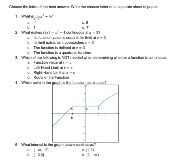 Choose the letter of the best answer. Write the chosen letter on a separate sheet of paper.
1. What is lim x? – 4?
x-3
c. 5
d. 7
2. What makes f(x) = x² – 4 continuous at x = 3?
a. Its function value is equal to its limit at x = 3
b. Its limit exists as it approaches x = 3
c. The function is defined at x = 3
d. The function is a quadratic function.
а. -1
b. 1
3. Which of the following is NOT needed when determining whether a function is continuous.
a. Function value at x = c
b. Left-Hand Limit at x = c
c. Right-Hand Limit at x = c
d. Roots of the Function
4. Which point in the graph is the function continuous?
с.
5. What interval is the graph above continuous?
a. (-0, –2]
b. (-2,0]
c. [1,2)
d. [2 + c0)
