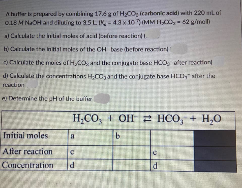 A buffer is prepared by combining 17.6 g of H2CO3 (carbonic acid) with 220 mL of
0.18 M NAOH and diluting to 3.5 L. (K, = 4.3 x 10 7) (MM H2CO3 = 62 g/moll)
%3D
a) Calculate the initial moles of acid (before reaction) (.
b) Calculate the initial moles of the OH base (before reaction)
c) Calculate the moles of H2CO3 and the conjugate base HCO3 after reaction
d) Calculate the concentrations H2CO3 and the conjugate base HCO, after the
reaction
e) Determine the pH of the buffer
H,CO,
Н,СО, + ОН 2 НСО, + Н,О
H,0
Initial moles
b
a
After reaction
Concentration
d.
