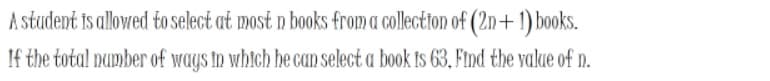 A student is allowed to select at most n books from a collectton of (2n+ 1) books.
If the total number of ways in which he can select a book ts 63, Find the value of n.
