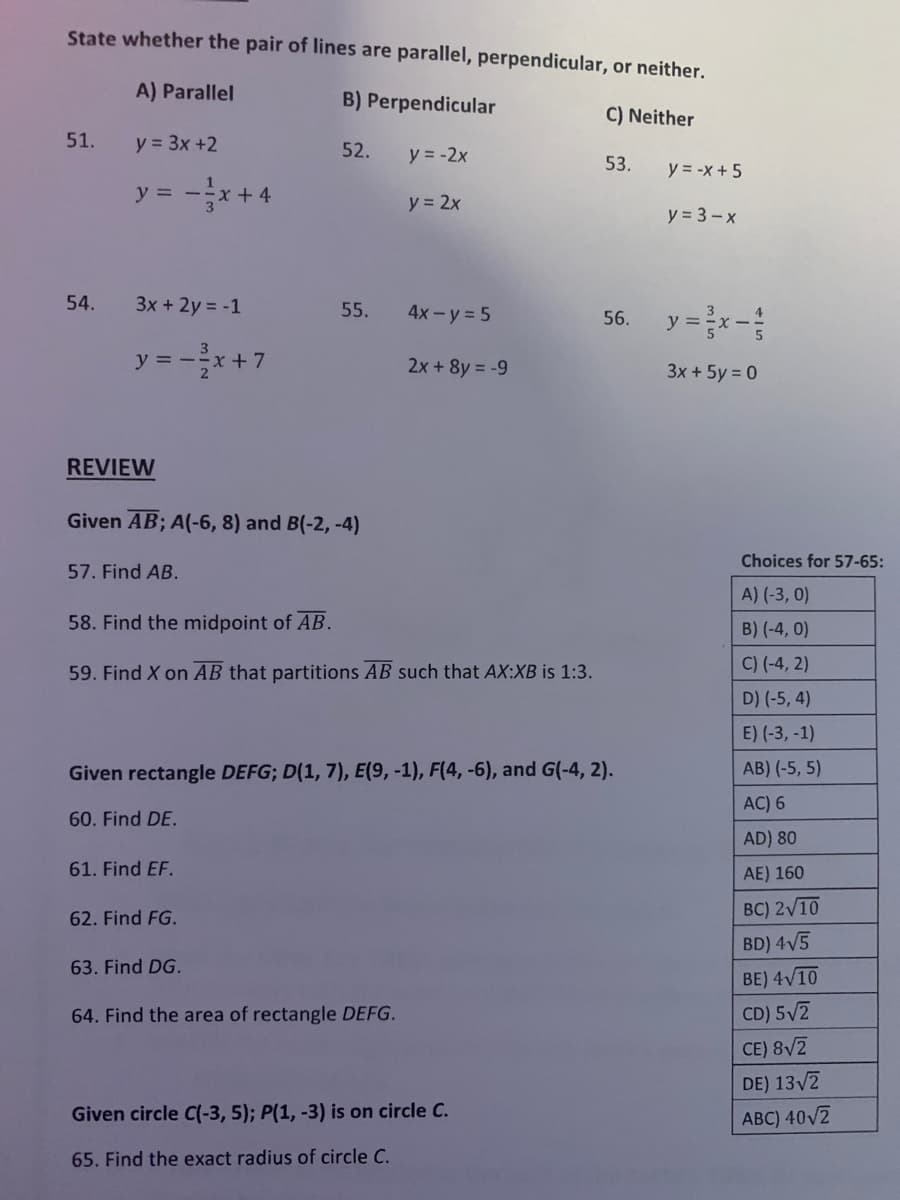 State whether the pair of lines are parallel, perpendicular, or neither.
A) Parallel
B) Perpendicular
C) Neither
51.
y = 3x +2
52.
y = -2x
53.
y = -x + 5
y = -x+ 4
y = 2x
y = 3 - x
54.
3x + 2y = -1
56. y =x-
55.
4x- y = 5
y = -* +7
2x + 8y = -9
3x + 5y = 0
REVIEW
Given AB; A(-6, 8) and B(-2, -4)
Choices for 57-65:
57. Find AB.
A) (-3, 0)
58. Find the midpoint of AB.
B) (-4, 0)
C) (-4, 2)
59. Find X on AB that partitions AB such that AX:XB is 1:3.
D) (-5, 4)
E) (-3, -1)
Given rectangle DEFG; D(1, 7), E(9, -1), F(4, -6), and G(-4, 2).
AB) (-5, 5)
AC) 6
60. Find DE.
AD) 80
61. Find EF.
AE) 160
BC) 2/10
62. Find FG.
BD) 4V5
63. Find DG.
BE) 4V10
64. Find the area of rectangle DEFG.
CD) 5/2
CE) 8V2
DE) 13/7
Given circle C(-3, 5); P(1, -3) is on circle C.
ABC) 40V2
65. Find the exact radius of circle C.
