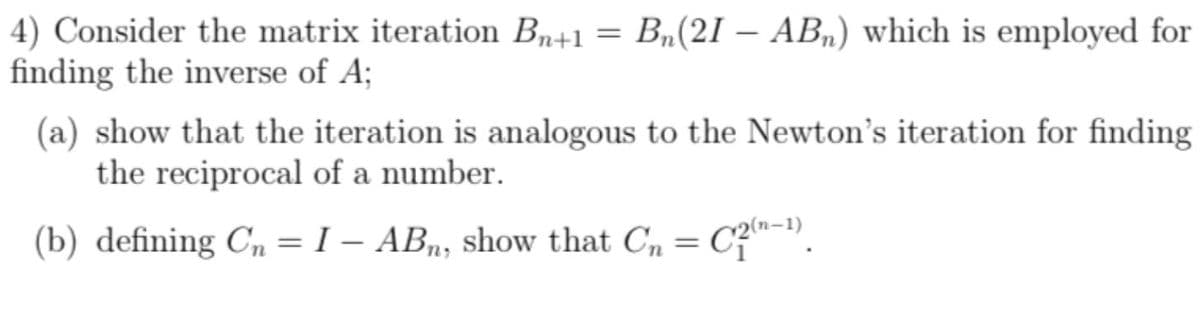 4) Consider the matrix iteration Bn+1 = Bµ(21 – AB„) which is employed for
finding the inverse of A;
(a) show that the iteration is analogous to the Newton's iteration for finding
the reciprocal of a number.
(b) defining C, = I – AB, show that C, = C?n-").
