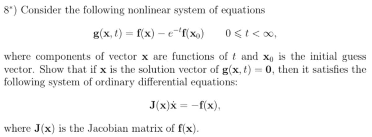 8*) Consider the following nonlinear system of equations
g(x, t) = f(x) – e¯'f(x,)
0<t<∞,
where components of vector x are functions of t and x, is the initial guess
vector. Show that if x is the solution vector of g(x, t) = 0, then it satisfies the
following system of ordinary differential equations:
J(x)x = -f(x),
where J(x) is the Jacobian matrix of f(x).
