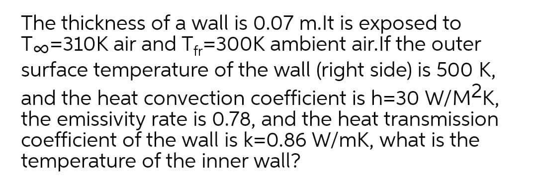The thickness of a wall is 0.07 m.lt is exposed to
Too=310K air and T=300K ambient air.if the outer
surface temperature of the wall (right side) is 500 K,
and the heat convection coefficient is h=30 W/M2K,
the emissivity rate is 0.78, and the heat transmission
coefficient of the wall is k=0.86 W/mK, what is the
temperature of the inner wall?
