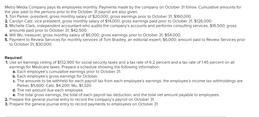 Metro Media Company pays its employees monthly. Payments made by the company on October 31 follow. Cumulative amounts for
the year paid to the persons prior to the October 31 payroll are also given.
1. Tori Parker, president, gross monthly salary of $20,000; gross earnings prior to October 31, $160,000.
2. Carolyn Catz, vice president, gross monthly salary of $14,000; gross earnings paid prior to October 31, $126,000.
3. Michelle Clark, independent accountant who audits the company's accounts and performs consulting services, $16,500; gross
amounts paid prior to October 31, $42,500.
4. Will Wu, treasurer, gross monthly salary of $6,000; gross earnings prior to October 31, $54,000.
5. Payment to Review Services for monthly services of Tom Bradley, an editorial expert, $6,000; amount paid to Review Services prior
to October 31, $30,000.
Required:
1. Use an earnings ceiling of $132,900 for social security taxes and a tax rate of 6.2 percent and a tax rate of 1.45 percent on allI
earnings for Medicare taxes. Prepare a schedule showing the following information:
a. Each employee's cumulative earnings prior to October 31.
b. Each employee's gross earnings for October.
c. The amounts to be withheld for each payroll tax from each employee's earnings; the employee's income tax withholdings are
Parker, $5,600; Catz, $4,200; Wu, $1,320.
d. The net amount due each employee.
e. The total gross earnings, the total of each payroll tax deduction, and the total net amount payable to employees.
2. Prepare the general journal entry to record the company's payroll on October 31.
3. Prepare the general journal entry to record payments to employees on October 31.
