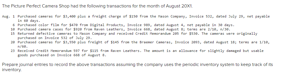The Picture Perfect Camera Shop had the following transactions for the month of August 20X1.
Aug. 1 Purchased cameras for $3,400 plus a freight charge of $150 from the Mason Company, Invoice 532, dated July 29, net payable
in 60 days.
6 Purchased color film for $470 from Digital Products, Invoice 989, dated August 4, net payable in 30 days.
10 Purchased camera cases for $920 from Raven Leathers, Invoice 668, dated August 8; terms are 2/10, n/30.
15 Returned defective cameras to Mason Company and received Credit Memorandum 205 for $53e. The cameras were originally
purchased on Invoice 532 of July 29.
20 Purchased cameras for $3,550 plus freight of $145 from the Braemer Cameras, Invoice 2093, dated August 18; terms are 1/10,
n/60.
23 Received Credit Memorandum 597 for $115 from Raven Leathers. The amount is an allowance for slightly damaged but usable
goods purchased on Invoice 668 of August 8.
Prepare journal entries to record the above transactions assuming the company uses the periodic inventory system to keep track of its
inventory.
