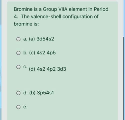 Bromine is a Group VIIA element in Period
4. The valence-shell configuration of
bromine is:
O a. (a) 3d54s2
O b. (c) 4s2 4p5
с.
(d) 4s2 4p2 3d3
O d. (b) 3p54s1
е.
