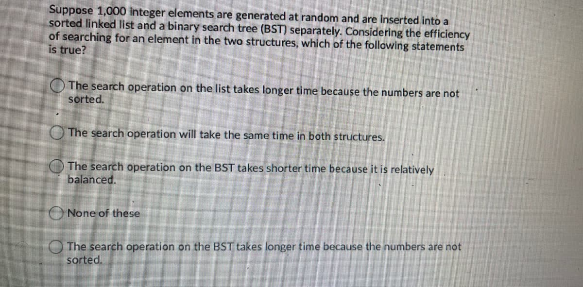 Suppose 1,000 Integer elements are generated at random and are inserted into a
sorted linked list and a binary search tree (BST) separately. Considering the efficiency
of searching for an element in the two structures, which of the following statements
is true?
The search operation on the list takes longer time because the numbers are not
sorted.
The search operation will take the same time in both structures.
The search operation on the BST takes shorter time because it is relatively
balanced.
None of these.
The search operation on the BST takes longer time because the numbers are not
sorted.

