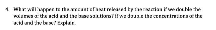 4. What will happen to the amount of heat released by the reaction if we double the
volumes of the acid and the base solutions? if we double the concentrations of the
acid and the base? Explain.
