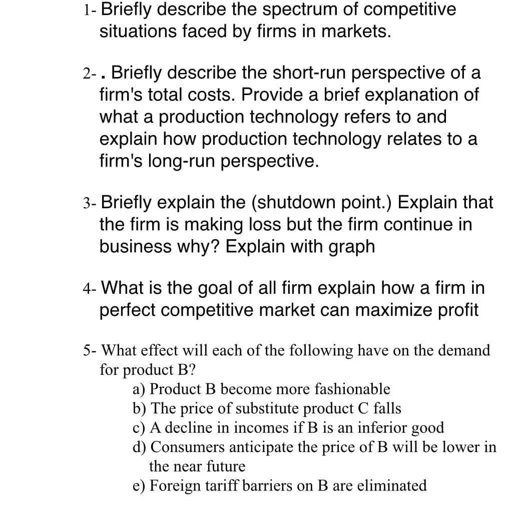 1- Briefly describe the spectrum of competitive
situations faced by firms in markets.
2-. Briefly describe the short-run perspective of a
firm's total costs. Provide a brief explanation of
what a production technology refers to and
explain how production technology relates to a
firm's long-run perspective.
3- Briefly explain the (shutdown point.) Explain that
the firm is making loss but the firm continue in
business why? Explain with graph
4- What is the goal of all firm explain how a firm in
perfect competitive market can maximize profit
5- What effect will each of the following have on the demand
for product B?
a) Product B become more fashionable
b) The price of substitute product C falls
c) A decline in incomes if B is an inferior good
d) Consumers anticipate the price of B will be lower in
the near future
e) Foreign tariff barriers on B are eliminated

