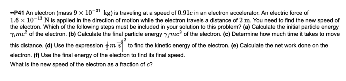 •P41 An electron (mass 9 x 10¬31 kg) is traveling at a speed of 0.91c in an electron accelerator. An electric force of
1.6 × 10¬13 N is applied in the direction of motion while the electron travels a distance of 2 m. You need to find the new speed of
the electron. Which of the following steps must be included in your solution to this problem? (a) Calculate the initial particle energy
Yimc? of the electron. (b) Calculate the final particle energy Yfmc? of the electron. (c) Determine how much time it takes to move
this distance. (d) Use the expression mv
to find the kinetic energy of the electron. (e) Calculate the net work done on the
electron. (f) Use the final energy of the electron to find its final speed.
What is the new speed of the electron as a fraction of c?
