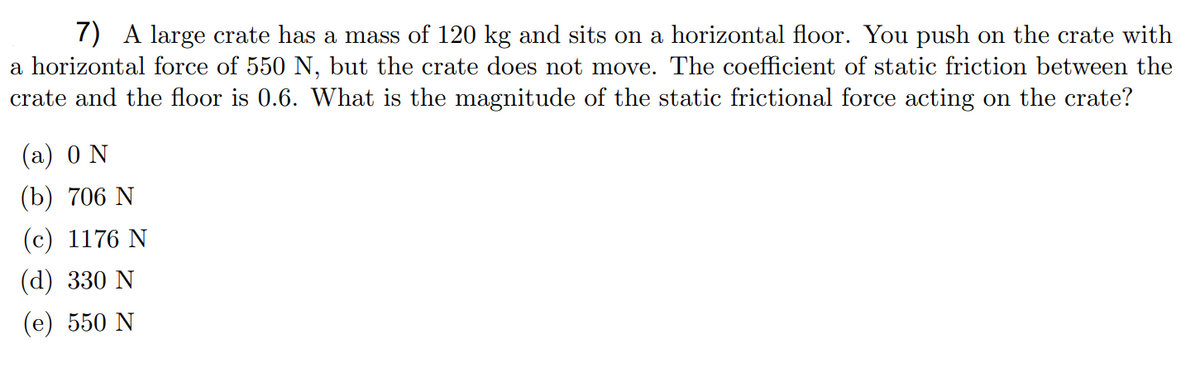 7) A large crate has a mass of 120 kg and sits on a horizontal floor. You push on the crate with
a horizontal force of 550 N, but the crate does not move. The coefficient of static friction between the
crate and the floor is 0.6. What is the magnitude of the static frictional force acting on the crate?
(а) 0 N
(b) 706 N
(с) 1176 N
(d) 330 N
(е) 550 N
