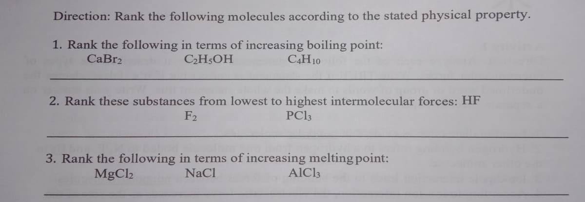 Direction: Rank the following molecules according to the stated physical property.
1. Rank the following in terms of increasing boiling point:
C2H5OH
CaBr2
C4H10
2. Rank these substances from lowest to highest intermolecular forces: HF
F2
PC3
3. Rank the following in terms of increasing melting point:
NaCl
MgC2
AlCl3

