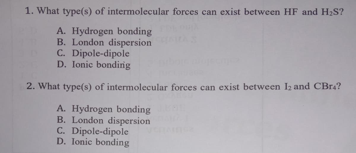 1. What type(s) of intermolecular forces can exist between HF and H2S?
A. Hydrogen bonding
B. London dispersion
C. Dipole-dipole
D. Ionic bonding
AS
2. What type(s) of intermolecular forces can exist between I2 and CBr4?
A. Hydrogen bonding
B. London dispersion
C. Dipole-dipole
D. Ionic bonding
