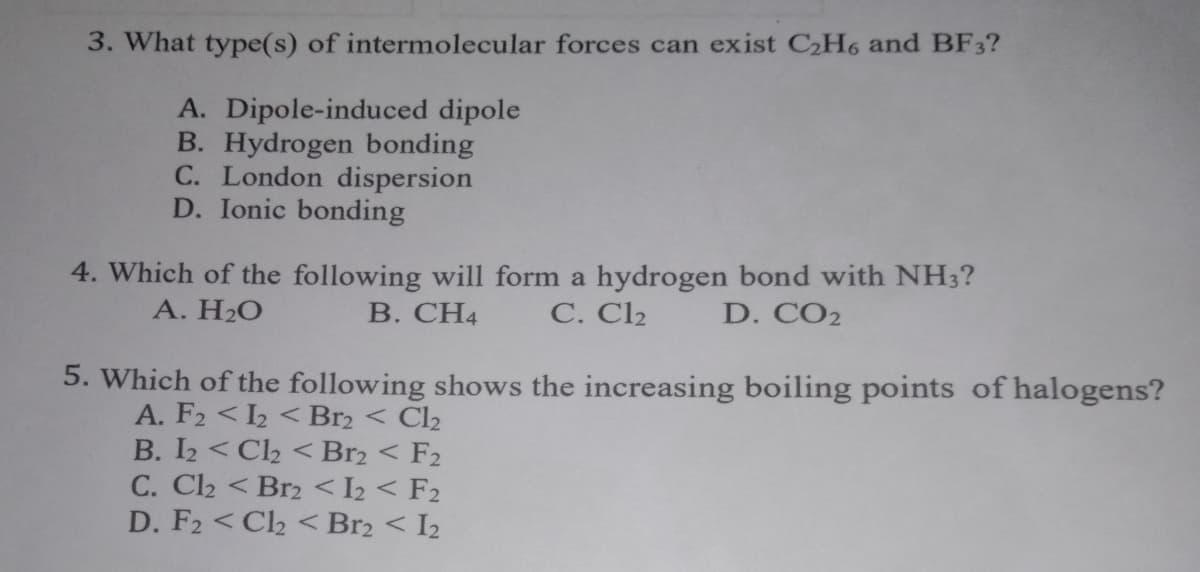 3. What type(s) of intermolecular forces can exist C2H6 and BF3?
A. Dipole-induced dipole
B. Hydrogen bonding
C. London dispersion
D. Ionic bonding
4. Which of the following will form a hydrogen bond with NH3?
А. Н2О
В. СН4
C. Cl2
D. CO2
5. Which of the following shows the increasing boiling points of halogens?
A. F2 < 2 < Br2 < Cl2
B. I2 < Cl2 < Br2 < F2
C. Cl2 < Br2 < I2 < F2
D. F2 < C2 < Br2 < I2

