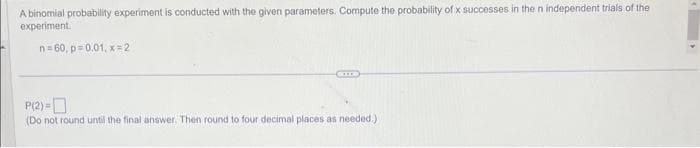 A binomial probability experiment is conducted with the given parameters. Compute the probability of x successes in the n independent trials of the
experiment.
n=60, p=0.01, x=2
P(2)=
(Do not round until the final answer. Then round to four decimal places as needed.)