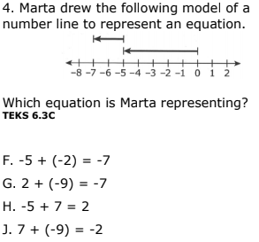 4. Marta drew the following model of a
number line to represent an equation.
-8 -7 -6 -5 -4 -3 -2 -i o i 2
Which equation is Marta representing?
TEKS 6.30
F. -5 + (-2) = -7
G. 2 + (-9) = -7
H. -5 + 7 = 2
J. 7 + (-9) =
= -2
