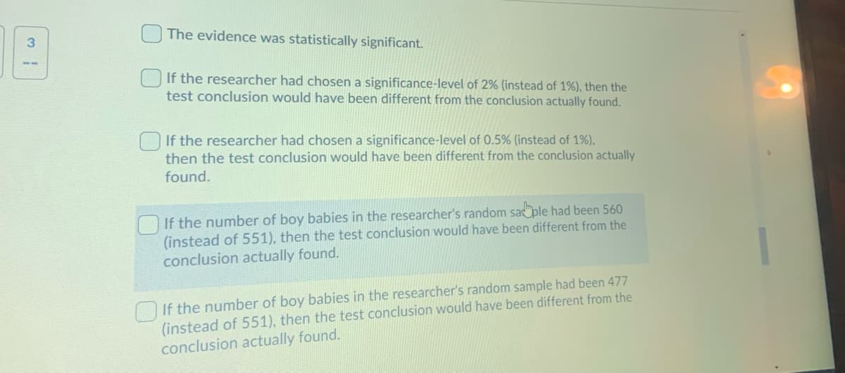 The evidence was statistically significant.
3.
If the researcher had chosen a significance-level of 2% (instead of 1%), then the
test conclusion would have been different from the conclusion actually found.
If the researcher had chosen a significance-level of 0.5% (instead of 1%),
then the test conclusion would have been different from the conclusion actually
found.
If the number of boy babies in the researcher's random saple had been 560
(instead of 551), then the test conclusion would have been different from the
conclusion actually found.
OIf the number of boy babies in the researcher's random sample had been 477
(instead of 551), then the test conclusion would have been different from the
conclusion actually found.
