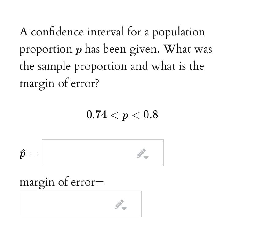 A confidence interval for a population
proportion p has been given. What was
the sample proportion and what is the
margin of error?
0.74 < p < 0.8
P =
margin of error=
