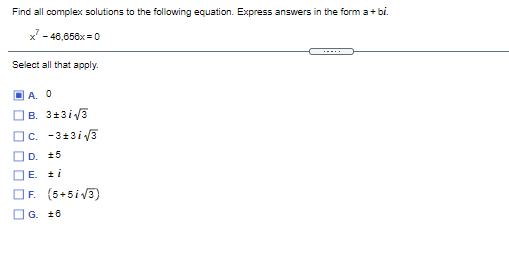 Find all complex solutions to the following equation. Express answers in the form a+ bi.
x' - 46,658x = 0
Select all that apply.
O A. O
B. 3+3i3
|c. -3+3i3
D. 15
DE. 2i
OF. (5+5iv3)
OG. 16
