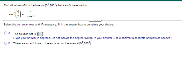 Find all values of 0 in the interval (0",360") that satisfy the equation.
()-
2.
sin
cos 0
Select the correct choice and, if necessary, fill in the answer box to complete your choice.
O A. The solution set is }.
(Type your answer in degrees. Do not include the degree symbol in your answer. Use a comma to separate answers as needed.)
B. There are no solutions to the euqation on the interval [0°.360°).
