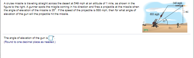 A cruise missile is traveling straight across the desert at 549 mph at an altitude of 1 mile, as shown in the
figure to the right. A gunner spots the missile coming in his direction and fires a projectile at the missile when
the angle of elevation of the missile is 35°. If the speed of the projectile is 688 mph, then for what angle of
elevation of the gun will the projectile hit the missile.
549 mph
mi
688 mph
The angle of elevation of the gun is
(Round to one decimal place as needed.)
