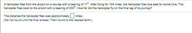 A helicopter flies from the airport on a course with a bearing of 17°. After fiying for 104 miles, the helicopter flies due east for some time. The
helicopter flies back to the airport with a bearing of 230". How far did the helicopter fly on the final leg of its journey?
The distance the helicopter flew was approximatelymiles.
(Do not round until the final answer. Then round to the nearest tenth.)
