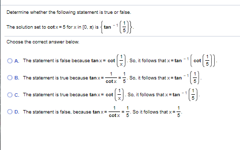 Determine whether the following statement is true or false.
- 1
The solution set to cotx=5 for x in [0, x) is { tan
Choose the correct answer below.
O A. The statement is false because tan x= cot
So, it follows that x= tan
cot
1
O B. The statement is true because tan x=
().
1
cotx
So, it follows that x= tan
5
OC. The statement is true because tan x= cot
So, it follows that x= tan
O D. The statement is false, because tan x=
cotx
So it follows that x=
5
