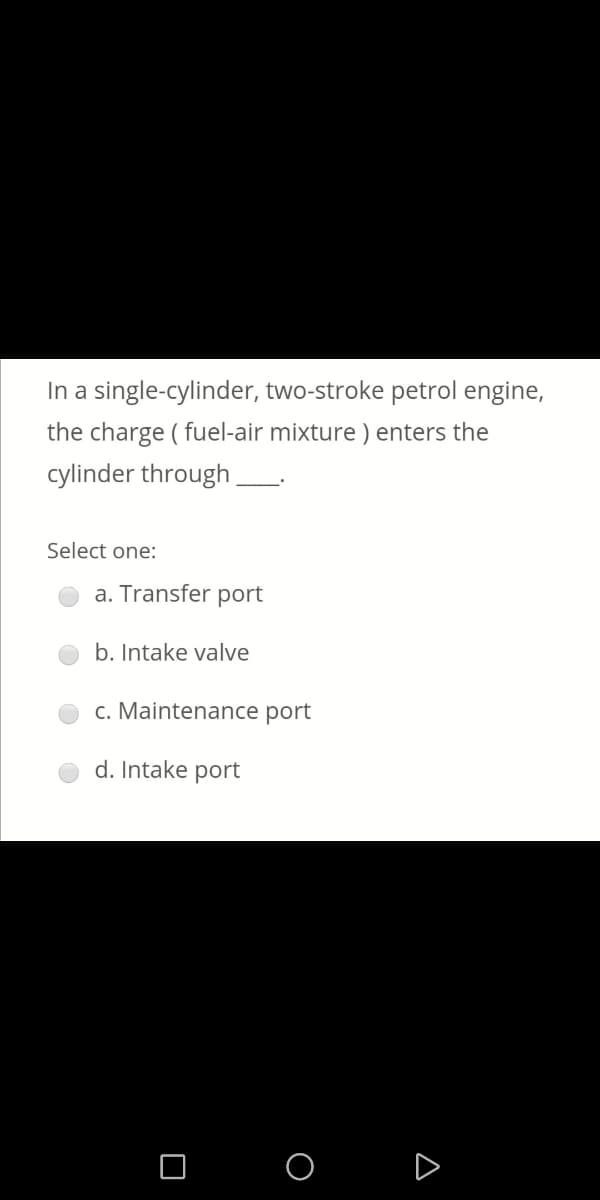In a single-cylinder, two-stroke petrol engine,
the charge ( fuel-air mixture ) enters the
cylinder through
Select one:
a. Transfer port
b. Intake valve
c. Maintenance port
d. Intake port
O O D
